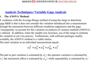Analysis Techniques: Variable Gage Analysis
1. The ANOVA Method:
A weakness with the Average-Range method of using the range to determine
gage R&R is that it does not consider the variation introduced into a measurement
through the interaction between different conditions (appraiser) and the gage.
Consequently, to account for this variation an analysis of variance method (ANOVA)
is utilized. In addition, when the sample size increases, use of the range to estimate
the variation in not very precise. Furthermore, with software packages readily
available, the ANOVA method is a viable choice.
The total variation in an individual measurement equals:
The part to part variation is estimated by p
2
; the operator variation is estimated by
o
2
; the interaction effect is estimated by op
2
; while repeatability is estimated by r
2
2
2
2
2
2
r
po
o
p
t 



 



 