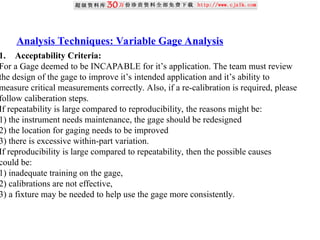 Analysis Techniques: Variable Gage Analysis
1. Acceptability Criteria:
For a Gage deemed to be INCAPABLE for it’s application. The team must review
the design of the gage to improve it’s intended application and it’s ability to
measure critical measurements correctly. Also, if a re-calibration is required, please
follow caliberation steps.
If repeatability is large compared to reproducibility, the reasons might be:
1) the instrument needs maintenance, the gage should be redesigned
2) the location for gaging needs to be improved
3) there is excessive within-part variation.
If reproducibility is large compared to repeatability, then the possible causes
could be:
1) inadequate training on the gage,
2) calibrations are not effective,
3) a fixture may be needed to help use the gage more consistently.
 