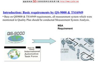 Introduction: Basic requirements by QS-9000 & TS16949
• Base on QS9000 & TS16949 requirements, all measurement system which were
mentioned in Quality Plan should be conducted Measurement System Analysis.
MSA
Requirement
 