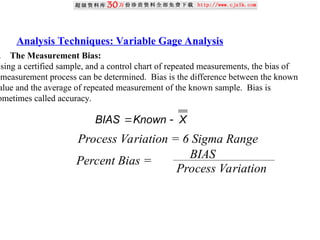 Analysis Techniques: Variable Gage Analysis
. The Measurement Bias:
Using a certified sample, and a control chart of repeated measurements, the bias of
measurement process can be determined. Bias is the difference between the known
alue and the average of repeated measurement of the known sample. Bias is
ometimes called accuracy.
X
Known
BIAS 

Process Variation = 6 Sigma Range
Percent Bias =
BIAS
Process Variation
 