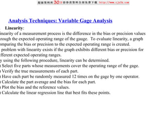 Analysis Techniques: Variable Gage Analysis
. Linearity:
inearity of a measurement process is the difference in the bias or precision values
hrough the expected operating range of the gauge. To evaluate linearity, a graph
omparing the bias or precision to the expected operating range is created.
A problem with linearity exists if the graph exhibits different bias or precision for
ifferent expected operating ranges.
y using the following procedure, linearity can be determined.
) Select five parts whose measurements cover the operating range of the gage.
) Verify the true measurements of each part.
) Have each part be randomly measured 12 times on the gage by one operator.
) Calculate the part average and the bias for each part.
) Plot the bias and the reference values.
) Calculate the linear regression line that best fits these points.
 