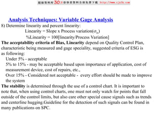 Analysis Techniques: Variable Gage Analysis
8) Determine linearity and percent linearity:
Linearity = Slope x Process variation(m)
%Linearity = 100[linearity/Process Variation]
The acceptability criteria of Bias, Linearity depend on Quality Control Plan,
characteristic being measured and gage speciality, suggested criteria of ESG is
as following:
Under 5% - acceptable
5% to 15% - may be acceptable based upon importance of application, cost of
measurement device, cost of repairs, etc.,
Over 15% - Considered not acceptable - every effort should be made to improve
the system
The stability is determined through the use of a control chart. It is important to
note that, when using control charts, one must not only watch for points that fall
outside of the control limits, but also care other special cause signals such as trends
and centerline hugging.Guideline for the detection of such signals can be found in
many publications on SPC.
 