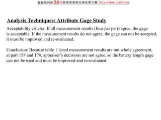 Analysis Techniques: Attribute Gage Study
Acceptability criteria: If all measurement results (four per part) agree, the gage
is acceptable. If the measurement results do not agree, the gage can not be accepted,
it must be improved and re-evaluated.
Conclusion: Because table 1 listed measurement results are not whole agreement,
at part 15# and 17#, appraiser’s decisions are not agree. so the battery length gage
can not be used and must be improved and re-evaluated.
 
