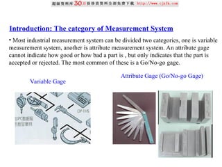 Introduction: The category of Measurement System
• Most industrial measurement system can be divided two categories, one is variable
measurement system, another is attribute measurement system. An attribute gage
cannot indicate how good or how bad a part is , but only indicates that the part is
accepted or rejected. The most common of these is a Go/No-go gage.
Variable Gage
Attribute Gage (Go/No-go Gage)
 