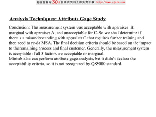 Analysis Techniques: Attribute Gage Study
Conclusion: The measurement system was acceptable with appraiser B,
marginal with appraiser A, and unacceptable for C. So we shall determine if
there is a misunderstanding with appraiser C that requires further training and
then need to re-do MSA. The final decision criteria should be based on the impact
to the remaining process and final customer. Generally, the measurement system
is acceptable if all 3 factors are acceptable or marginal.
Minitab also can perform attribute gage analysis, but it didn’t declare the
acceptability criteria, so it is not recognized by QS9000 standard.
 