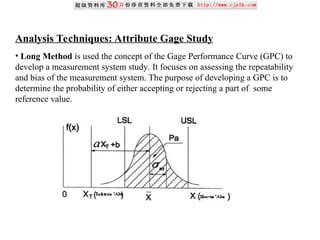 Analysis Techniques: Attribute Gage Study
• Long Method is used the concept of the Gage Performance Curve (GPC) to
develop a measurement system study. It focuses on assessing the repeatability
and bias of the measurement system. The purpose of developing a GPC is to
determine the probability of either accepting or rejecting a part of some
reference value.
 