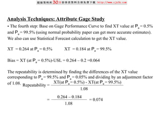 Analysis Techniques: Attribute Gage Study
• The fourth step: Base on Gage Performance Curve to find XT value at Pa
= 0.5%
and Pa
= 99.5% (using normal probability paper can get more accurate estimates).
We also can use Statistical Forecast calculation to get the XT value.
XT = 0.264 at Pa
= 0.5% XT = 0.184 at Pa
= 99.5%
Bias = XT (at Pa
= 0.5%)-USL = 0.264 – 0.2 =0.064
The repeatability is determined by finding the differences of the XT value
corresponding to Pa
= 99.5% and Pa
= 0.05% and dividing by an adjustment factor
of 1.08. Repeatability =
XT(at Pa = 0.5%) - XT(at Pa = 99.5%)
1.08
= = 0.074
0.264 – 0.184
1.08
 