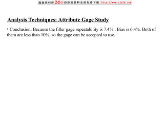 Analysis Techniques: Attribute Gage Study
• Conclusion: Because the filler gage repeatability is 7.4% , Bias is 6.4%. Both of
them are less than 10%, so the gage can be accepted to use.
 