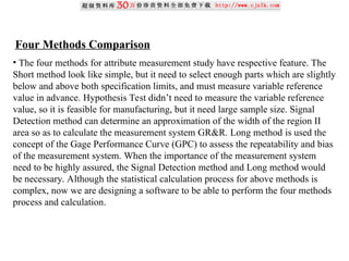 Four Methods Comparison
• The four methods for attribute measurement study have respective feature. The
Short method look like simple, but it need to select enough parts which are slightly
below and above both specification limits, and must measure variable reference
value in advance. Hypothesis Test didn’t need to measure the variable reference
value, so it is feasible for manufacturing, but it need large sample size. Signal
Detection method can determine an approximation of the width of the region II
area so as to calculate the measurement system GR&R. Long method is used the
concept of the Gage Performance Curve (GPC) to assess the repeatability and bias
of the measurement system. When the importance of the measurement system
need to be highly assured, the Signal Detection method and Long method would
be necessary. Although the statistical calculation process for above methods is
complex, now we are designing a software to be able to perform the four methods
process and calculation.
 