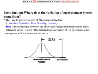 Introduction: Where does the variation of measurement system
come from?
• The Five Characterizations of Measurement System:
1. Location Variation: Bias; Stability; Linearity
Bias is the difference between the observed average of measurements and a
reference value. Bias is often referred to as accuracy. It is a systematic error
component of the measurement system
 