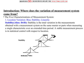Introduction: Where does the variation of measurement system
come from?
• The Five Characterizations of Measurement System:
1. Location Variation: Bias; Stability; Linearity
Stability(Alias: Drift): Stability is the total variation in the measurements
obtained with a measurement system on the same master or parts when measuring
a single characteristic over an extended time period. A stable measurement process
is in statistical control with respect to location.
Stability
 