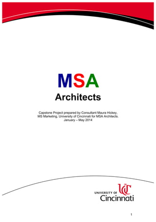      1  
  
  
  
  
MSA  
Architects  
  
  
Capstone  Project  prepared  by  Consultant  Maura  Hickey,    
MS  Marketing,  University  of  Cincinnati  for  MSA  Architects.  
January  –  May  2014  
  
  
  
  
  
 