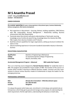 M S Anantha Prasad 
e-mail – msa_prasad@yahoo.com 
Contact - +91 9945397973 
CAREER OVERVIEW 
___________________________________________________________________________ 
In a career spanning 23+ years, strong experience in Recruitment space, Customer Relationship, 
Delivery management, P&L, Business development. 
· Rich experience in Recruitment – Sourcing, Delivery, building capabilities, CRM Delivery 
with P&L responsibility, Account Management – Relationship building, Business 
enhancement with P&L Responsibility 
· Passionate about Recruitment with great understanding on Talent pool, sourcing 
knowledge across Frontline & Lateral hiring, knowledge about the industry like CRM, 
F&A, Supply chain, Business Analytics and IT Industry 
· Build Recruitment capabilities for larger organisations, setting up structure to deliver the 
talent in time 
· Sales & marketing experience in Consumer durable & Automobile industry in Domestic 
business 
EDUCATIONAL QUALIFICATION 
___________________________________________________________________________ 
Qualification Bachelor of Engineering in Mechanical 
College Sri Jayachamarajendra College of Engineering 
University Mysore, Karnataka, India 
Accelerated Management Program – Advanced IBM Leadership Program 
This is an e-learning course designed by Harvard Business Review for Leadership team in 
IBM. This program was provided for Future Leaders of IBM. The duration of the course is 9 
months which includes e-learning on different Business models, scenarios and class room 
sessions to discuss various Business models & Fundamentals to equip the leaders for the 
emerging tomorrow. 
PROFESSIONAL EXPERIENCE 
Role Director & Sr Consultant – HR & Recruitment space 
Period Dec 2013 till date 
Location Bangalore 
It is always the passion which takes over, recruitment in mind always and wanted to be an 
Entrepreneur which helps get to ground and manage various aspects of understanding the 
client requirement, find the right talent, understanding the behaviour on both sides, 
1 
 