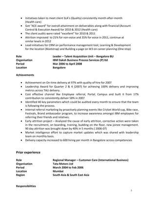 · Initiatives taken to meet client SLA’s (Quality) consistently month-after-month 
(Health care) 
· Got “ACE award” for overall attainment on deliverables along with financial (Account 
Control & Execution Award) for 2010 & 2012 (Health care) 
· The client audits were rated “excellent” for 2010 & 2011 
· Attrition improved to 21% for non-voice and 35% for voice in 2011, continue at 
similar levels in 2012 
· Lead initiatives for CRM on performance management tool, Learning & Development 
for the location (Bootstrap) and Building a page on W3 on career planning (One stop) 
Role Leader – Talent Acquisition Unit – Bangalore BU 
Organisation IBM Daksh Business Process Services (P) ltd 
Period Mar 2006 to April 2008 
Location Bangalore 
Achievements 
· Achievement on On-time delivery at 97% with quality of hire for 2007 
· Leadership Award for Quarter 2 & 4 (2007) for achieving 100% delivery and improving 
metrics across TAU delivery. 
· Cost effective channel like Employee referral, Portal, Campus and built it from 17% 
contribution to consistently deliver 58% in 2007 
· Identified 40 key parameters which could be audited every month to ensure that the team 
is following the process. 
· Internal referral marketing by proactively planning events like Cricket World cup, Bike race, 
Festivals, Brand ambassador program, to increase awareness amongst IBM employees for 
referring their friends and relatives. 
· Early attrition project – Analyzed the cause of early attrition, corrective action were taken 
in the recruitment, on boarding, training, budding on the floor, new joinee management. 
90 day attrition was brought down by 40% in 5 months ( 2006-07) 
· Market intelligence effort to capture market updates which was shared with leadership 
team on monthly basis. 
· Delivery capacity increased to 600 hiring per month in Bangalore across competencies 
Prior experience 
Role Regional Manager – Customer Care (International Business) 
Organisation Tata Motors Ltd 
Period March 2004 to Feb 2006 
Location Mumbai 
Region South Asia & South East Asia 
Responsibilities 
3 
 