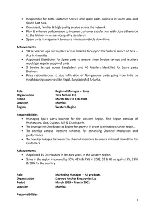 · Responsible for both Customer Service and spare parts business in South Asia and 
South East Asia. 
· Consistent, familiar & high quality service across the network 
· Plan & enhance performance to improve customer satisfaction with close adherence 
to the laid norms on service quality standards. 
· Spare parts management to ensure minimum vehicle downtime. 
Achievements 
· 50 Service Set-ups put in place across Srilanka to Support the Vehicle launch of Tata – 
Ace in 4 months 
· Appointed Distributor for Spare parts to ensure these Service set-ups and retailers 
would get regular supply of parts 
· 5 Service Set-ups across Bangladesh and 40 Retailers Identified for Spare parts 
Business 
· Price rationalisation to stop infiltration of Non-genuine parts going from India to 
neighbouring countries like Nepal, Bangladesh & Srilanka. 
Role Regional Manager – Sales 
Organisation Tata Motors Ltd 
Period March 2001 to Feb 2004 
Location Mumbai 
Region Western Region 
Responsibilities 
· Managing Spare parts business for the western Region. The Region consists of 
Maharastra, Goa, Gujarat, MP & Chattisgarh. 
· To develop the Distributor as Engine for growth in order to enhance channel reach.. 
· To develop various incentive schemes for enhancing Channel Motivation and 
performance 
· To develop linkages between the channel members to ensure minimal downtime for 
customers 
Achievements 
· Appointed 15 Distributors in last two years in the western region 
· Sales in the region improved by 30%, 42% & 45% in 2001, 02 & 03 as against 5%, 19% 
& 20% for the country. 
Role Marketing Manager – All products 
Organisation Daewoo Anchor Electronics Ltd 
Period March 1999 – March 2001 
Location Mumbai 
Responsibilities 
4 
 