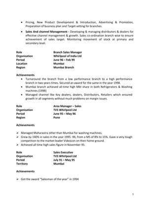 · Pricing, New Product Development & Introduction, Advertising & Promotion, 
Preparation of business plan and Target setting for branches 
· Sales And channel Management - Developing & managing distributors & dealers for 
effective channel management & growth. Sales co-ordination branch wise to ensure 
achievement of sales target. Monitoring movement of stock at primary and 
secondary level. 
Role Branch Sales Manager 
Organisation Whirlpool of India Ltd 
Period June 96 – Feb 99 
Location Mumbai 
Region Mumbai Branch 
Achievements 
· Turnaround the branch from a low performance branch to a high performance 
branch in two years times. Secured an award for the same in the year 1998. 
· Mumbai branch achieved all-time high Mkt share in both Refrigerators & Washing 
machines (1998) 
· Managed channel like Key dealers, dealers, Distributors, Retailers which ensured 
growth in all segments without much problems on margin issues. 
Role Area Manager – Sales 
Organisation TVS Whirlpool Ltd 
Period June 95 – May 96 
Region Pune 
Achievements 
 Managed Maharastra other than Mumbai for washing machines. 
 Grew by 140% in sales in the year 1995 -96, from a MS of 8% to 15%. Gave a very tough 
competition to the market leader Videocon on their home ground. 
 Achieved all time high sales figure in November 95. 
Role Sales Executive 
Organisation TVS Whirlpool Ltd 
Period July 91 – May 95 
Territory Mumbai 
Achievements 
 Got the award “Salesman of the year” in 1994 
5 
 