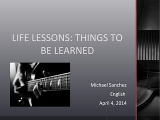 LIFE LESSONS: THINGS TO
BE LEARNED
Michael Sanchez
English
April 4, 2014
 