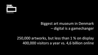 Biggest art museum in Denmark
– digital is a gamechanger
250,000 artworks, but less than 1 % on display
400,000 visitors a...