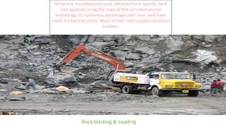 M-Sand is manufactured sand, obtained from specific hard
rock (granite) using the state-of-the-art International
technology. Its numerous advantages over river sand have
made it a favorite and a "Must-to-Use" with quality conscious
builders.
Rock blasting & Loading
 