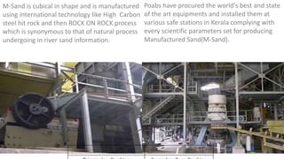 M-Sand is cubical in shape and is manufactured
using international technology like High Carbon
steel hit rock and then ROCK ON ROCK process
which is synonymous to that of natural process
undergoing in river sand information.
Poabs have procured the world's best and state
of the art equipments and installed them at
various safe stations in Kerala complying with
every scientific parameters set for producing
Manufactured Sand(M-Sand).
 