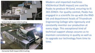 Modern and imported machines
VSI(Vertical Shaft Impact) are used by
Poabs to produce M-Sand, ensuring to IS
383 ZONEII. For quality control, Poabs has
engaged in a scientific tie-up with the RND
lab and department heads of Trivandrum
Engineering College who rigorously and
constantly monitor our production at
every stage. This exceptional kind of
technical support always assures us to
maintain consistency in quality as well as
to upgrade our technology from time to
time.
Vertical Shaft Impact (VSI) Crushing
Horizontal Shaft Impact (HSI) Crushing
 