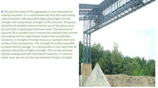 The particle shape of the aggregates is very important for
making concretes. It is a well known fact that the sand having
cubical particles with grounded edges gives higher tensile
strength and compression strength to the concrete. The grains
should be of durable material and the size of the grains must
be such that it should give minimum voids. The presence of
clay and slit is avoided since it retards the setting of the cement
and making mortar. Experiments shown that considerable
variations in strength of mortar may occur owing to form and
variety of the sand particle. The strength of mortar may differ
by about 50% of average. It is not possible in river sand that all
particles should be of higher strength. This can be achieved
only by making sand with the help of machines. In machine-
made sand, we can use the raw material of higher strength.
 