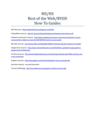 MS/HS
Best of the Web/BYOD
How To Guides
Wiki Resource: http://webtools4u2use.wikispaces.com/Wikis
TodaysMeet resource: http://k-12.pisd.edu/guide/todaysmeet/todaysmeet-teachers.pdf
Collaborize Classroom resource: http://www.collaborizeclassroom.com/resources/teacher-success-
resources/the-collaborize-classroom%E2%84%A2-teacher-success-guide
QR code resource: http://www.edlio.com/blog/2011/08/the-ultimate-educators-guide-to-qr-codes/
Google Drive resource: http://www.freetech4teachers.com/2012/09/an-updated-63-page-guide-to-
google.html#.UeiQC9Lqn0c
Animoto resource: http://www.brighthubeducation.com/teaching-methods-tips/57062-animoto-com-
in-the-classroom/
Glogster resource: http://edu.glogster.com/download/glogster-edu-users-guide.pdf
Socrative resource: see word document
Tammy’s BYOD glog: http://turnerlibrarian.edu.glogster.com/best-of-the-web/
 