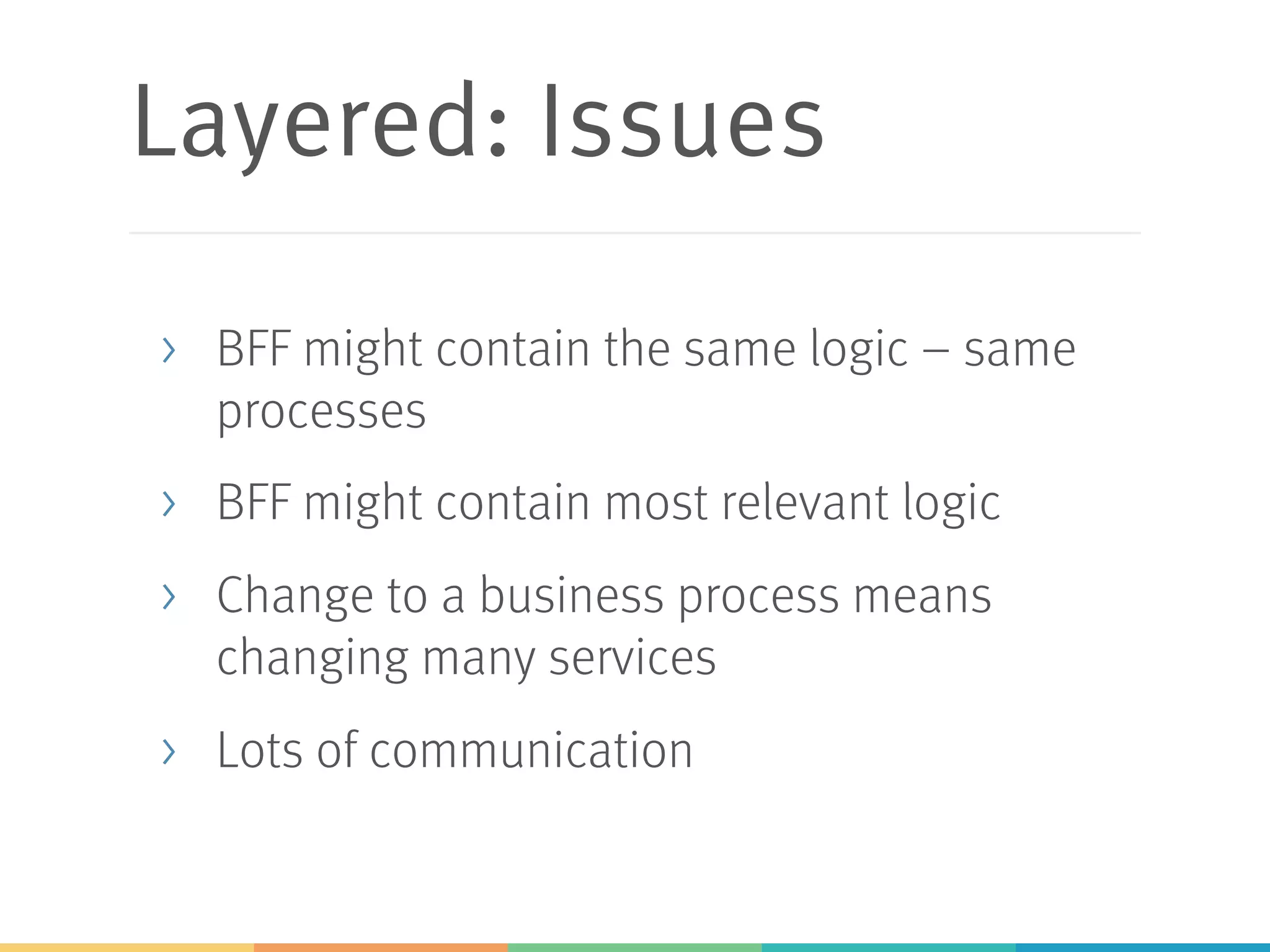 Layered: Issues
> BFF might contain the same logic – same
processes
> BFF might contain most relevant logic
> Change to a business process means
changing many services
> Lots of communication
 