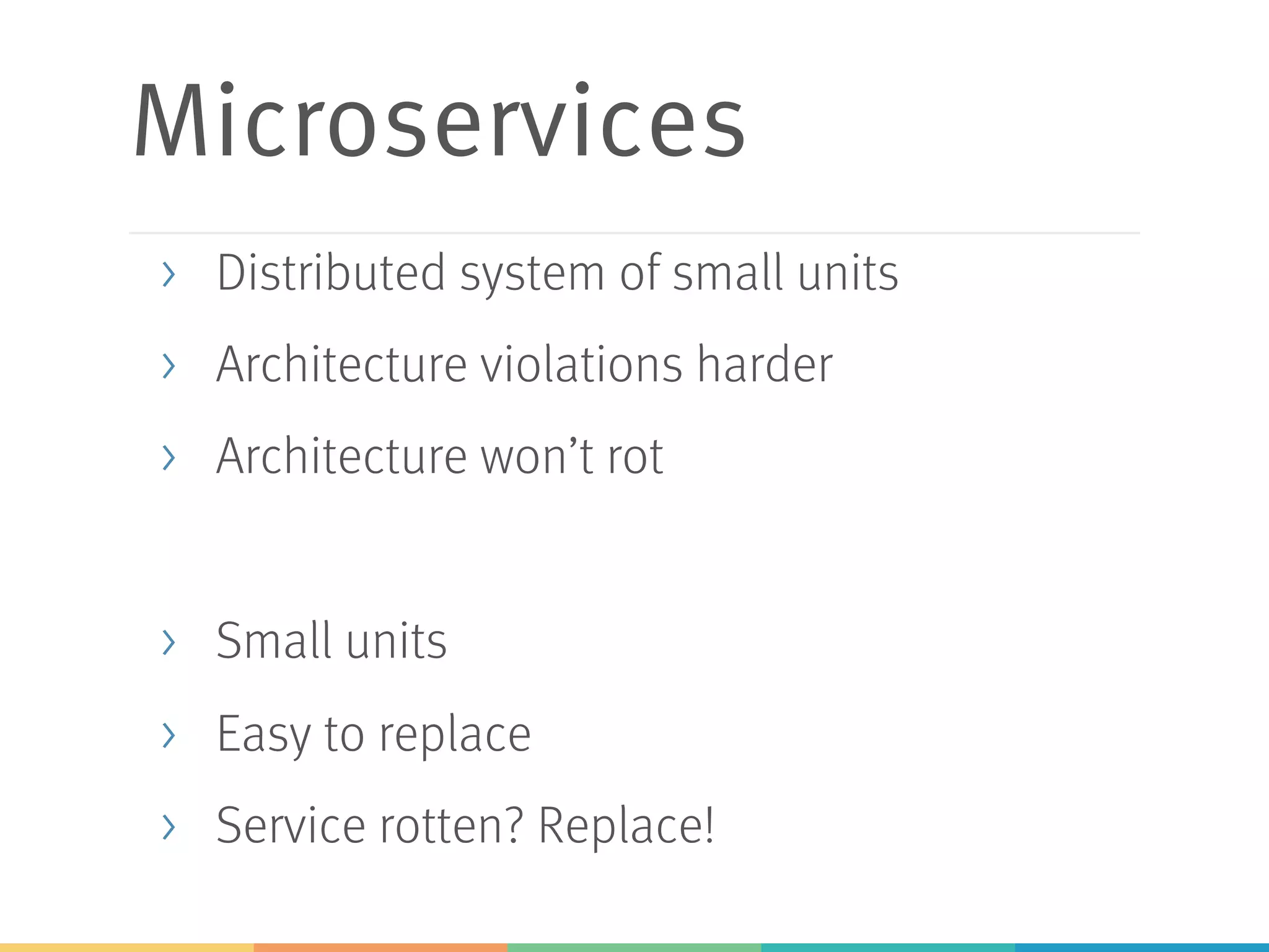 Microservices
> Distributed system of small units
> Architecture violations harder
> Architecture won’t rot
> Small units
> Easy to replace
> Service rotten? Replace!
 