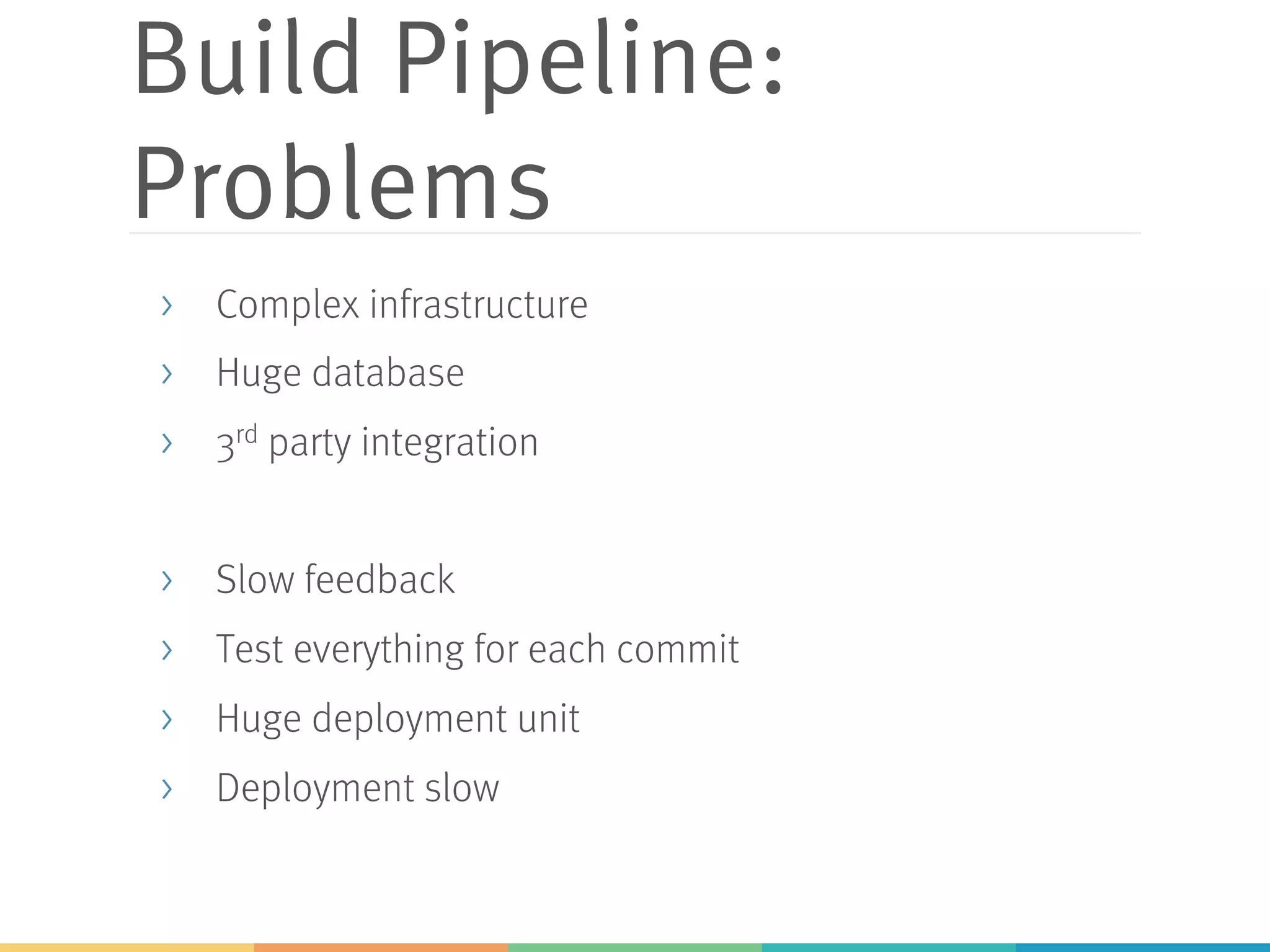 Build Pipeline:
Problems
> Complex infrastructure
> Huge database
> 3rd party integration
> Slow feedback
> Test everything for each commit
> Huge deployment unit
> Deployment slow
 