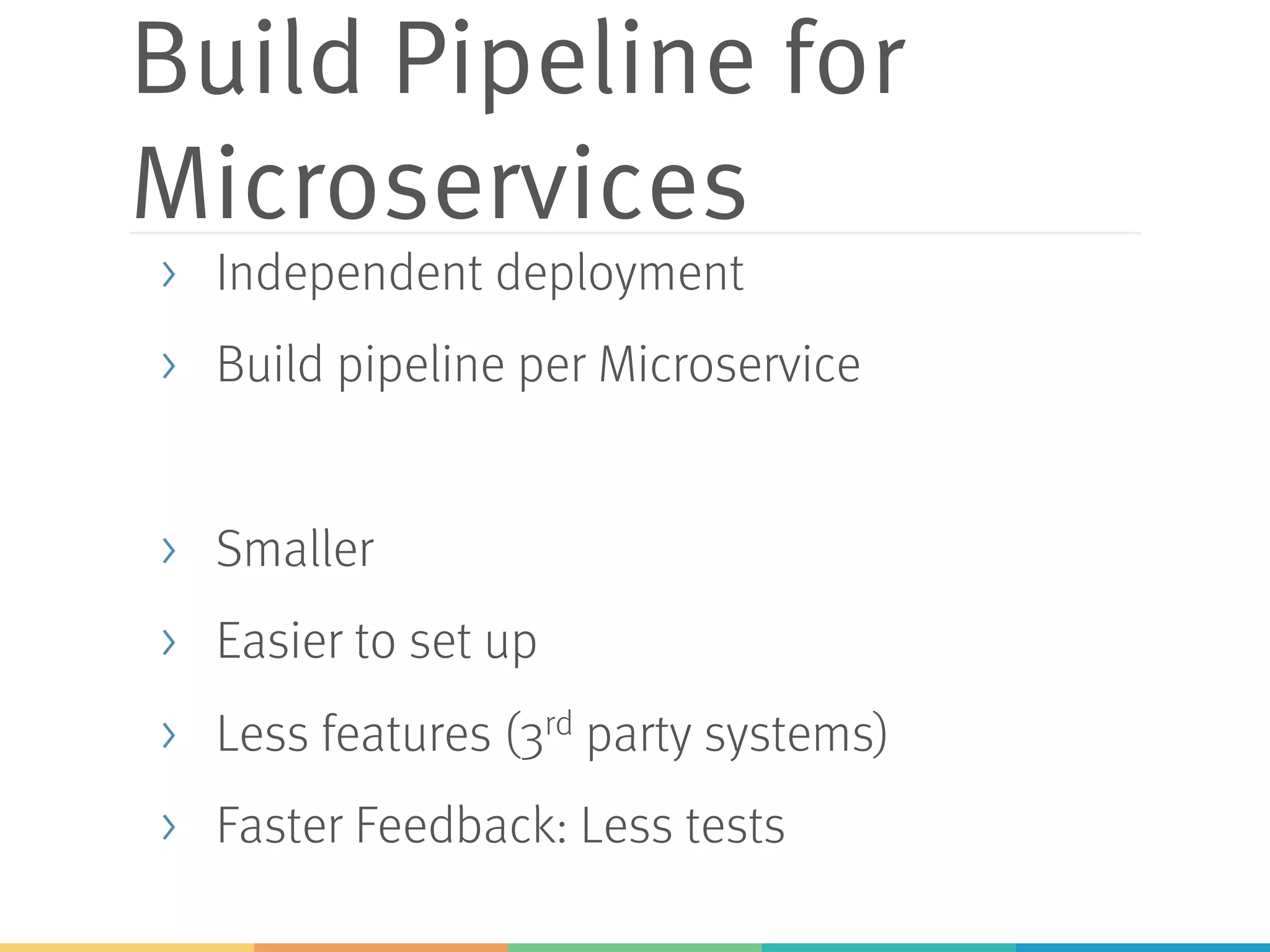 Build Pipeline for
Microservices
> Independent deployment
> Build pipeline per Microservice
> Smaller
> Easier to set up
> Less features (3rd party systems)
> Faster Feedback: Less tests
 