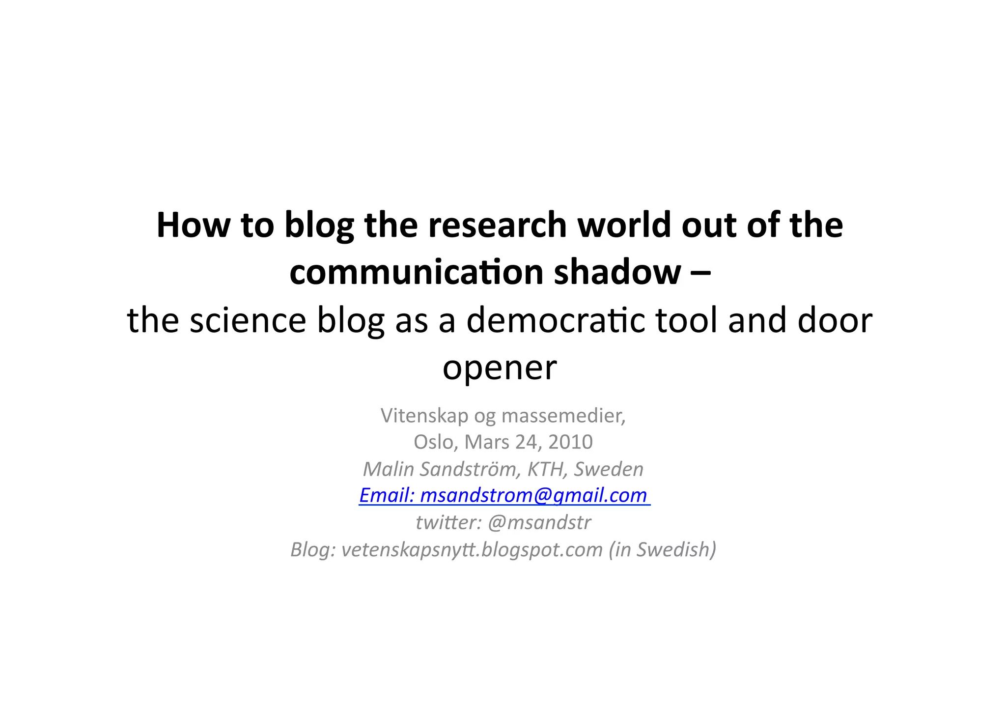 How to blog the research world out of the communication shadow –the science blog as a democratictool and door openerVitenskapog massemedier, Oslo, Mars 24, 2010Malin Sandström, KTH, SwedenEmail: msandstrom@gmail.comtwitter: @msandstrBlog: vetenskapsnytt.blogspot.com (in Swedish)