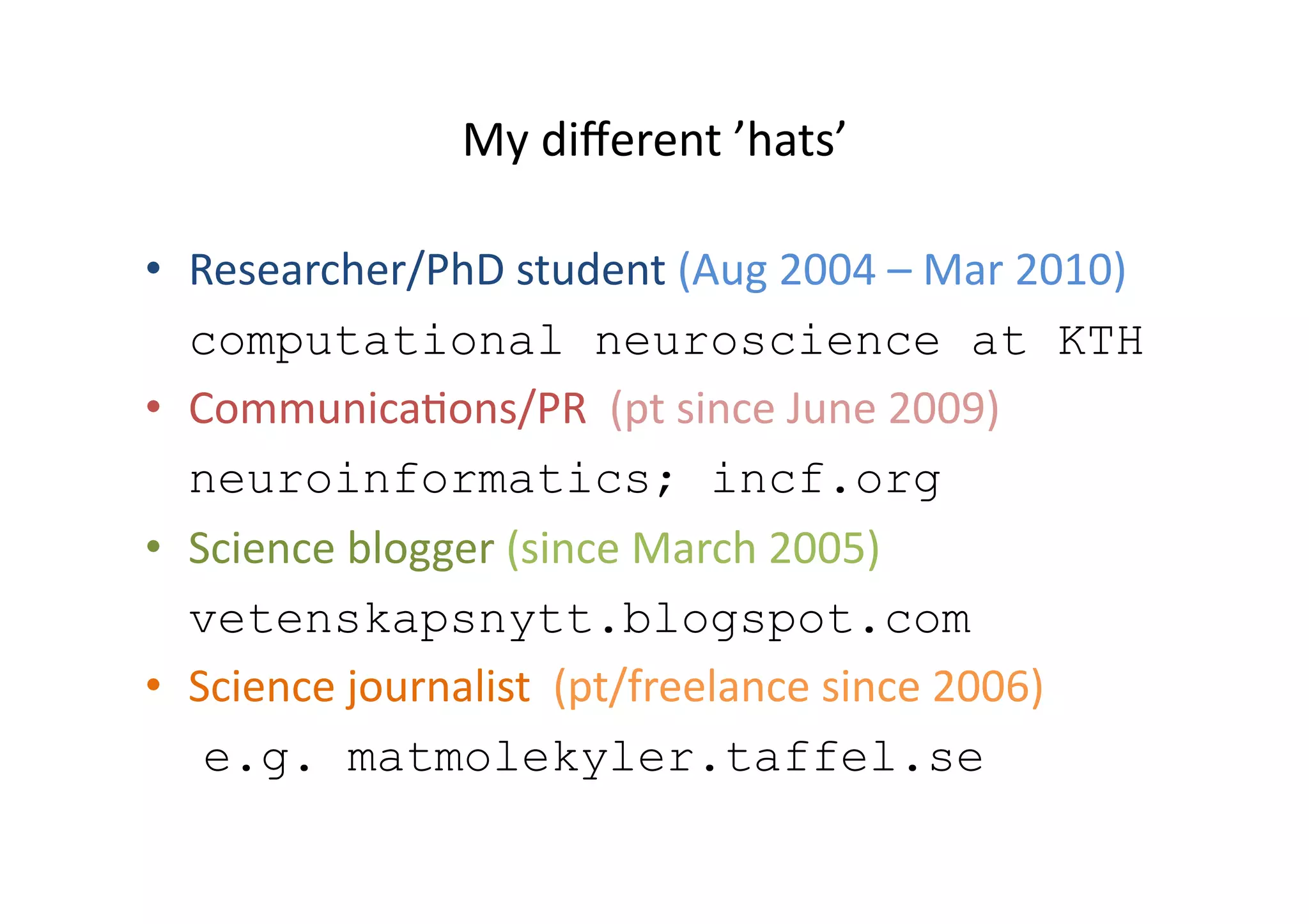 My different ’hats’Researcher/PhD student (Aug 2004 –Mar 2010)computationalneuroscienceatKTHCommunications/PR  (pt since June 2009)neuroinformatics; incf.orgScience blogger(sinceMarch2005)vetenskapsnytt.blogspot.comScience journalist  (pt/freelance since2006)e.g. matmolekyler.taffel.se