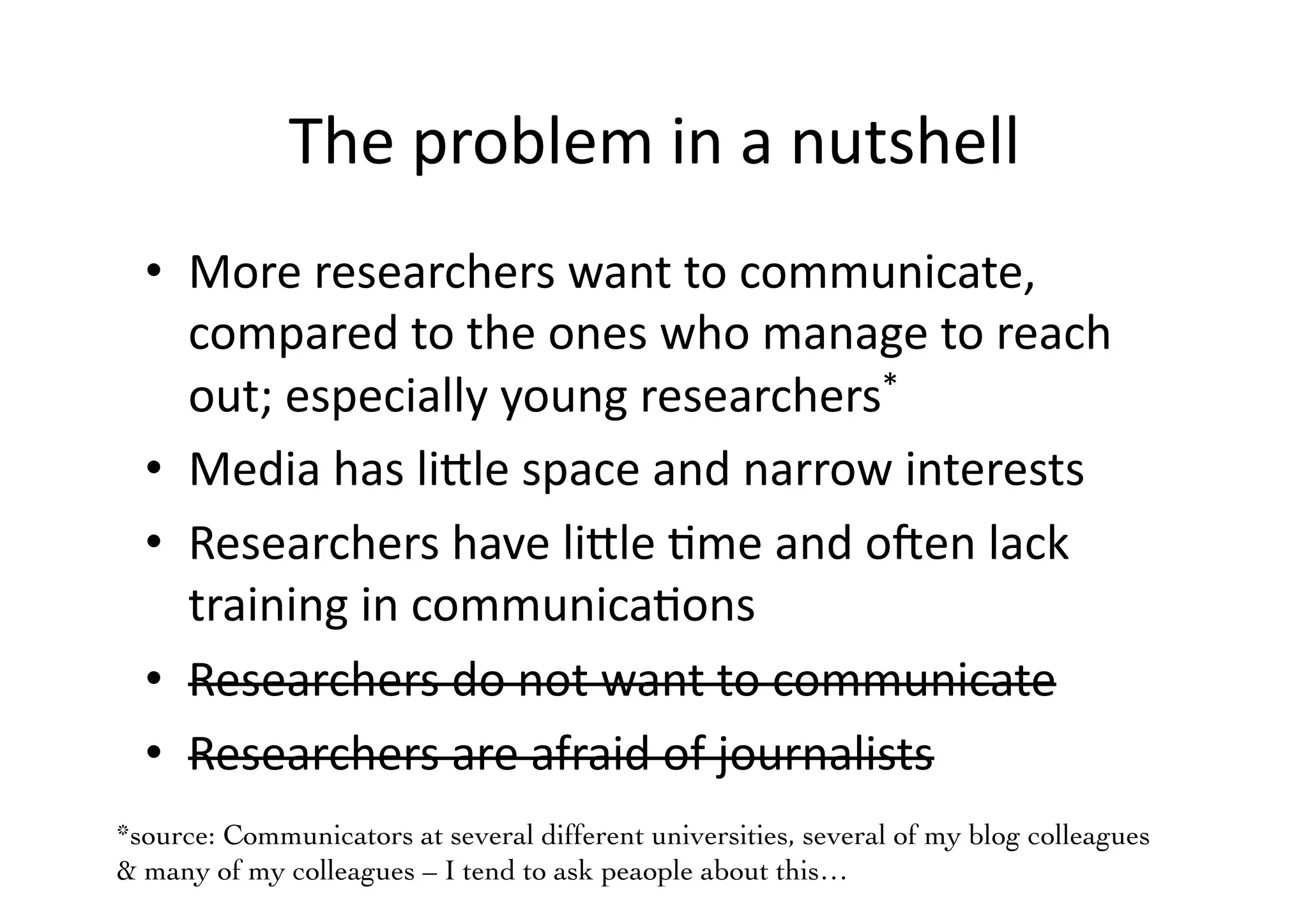 The problem in a nutshellMore researchers want to communicate, compared to the ones who manage to reach out; especially young researchers*Media has little space and narrow interestsResearchers have little time and often lack training in communicationsResearchers do not want to communicateResearchers are afraid of journalists*source: Communicators at several different universities, several of my blog colleagues& many of my colleagues – I tend to ask peaople about this…