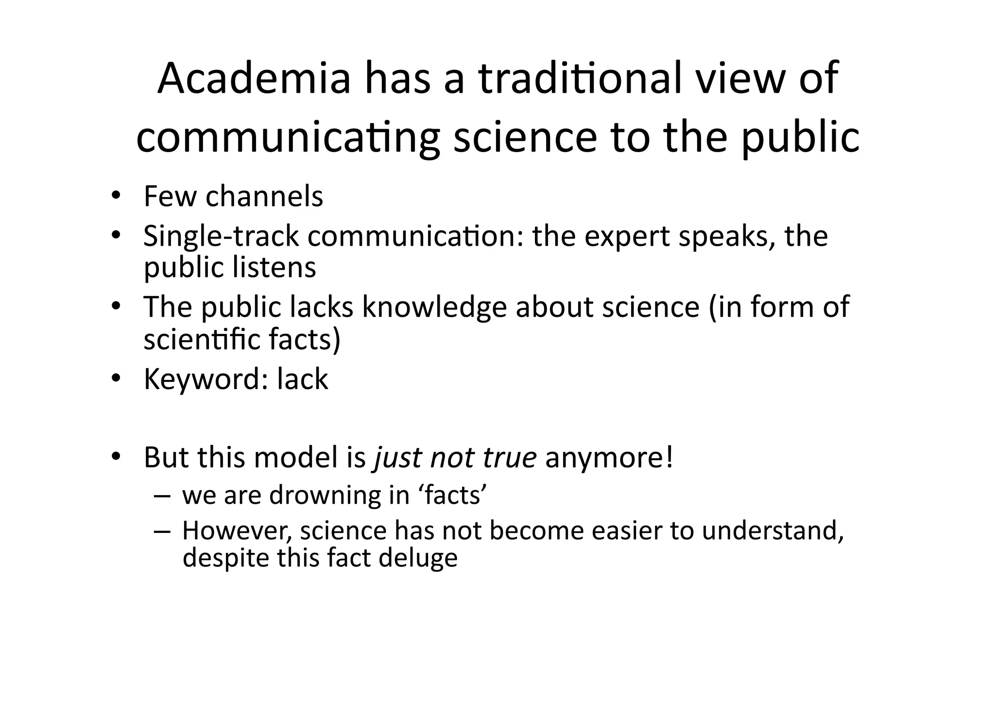 Academia has a traditional view of communicating science to the publicFew channelsSingle-track communication: the expert speaks, the public listensThe public lacks knowledge about science (in form of scientific facts)Keyword: lackBut this model is just not true anymore! we are drowning in ‘facts’However, science has not become easier to understand, despite this fact deluge