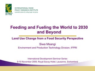 Feeding and Fueling the World to 2030 and Beyond Land Use Change from a Food Security Perspective Siwa Msangi Environment and Production Technology Division, IFPRI International Development Seminar Series 9-10 November 2009, Royal Savoy Hotel, Lausanne, Switzerland 