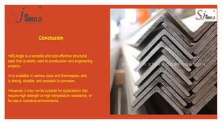 Conclusion
•MS Angle is a versatile and cost-effective structural
steel that is widely used in construction and engineering
projects.
•It is available in various sizes and thicknesses, and
is strong, durable, and resistant to corrosion.
•However, it may not be suitable for applications that
require high strength or high temperature resistance, or
for use in corrosive environments.
 