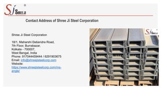 Contact Address of Shree Ji Steel Corporation
Shree Ji Steel Corporation
18/1, Maharshi Debendra Road,
7th Floor, Burrabazar,
Kolkata - 700007,
West Bengal, India
Phone: 917044459444 / 6291903675
Email: info@shreejisteelcorp.com
Website:
https://www.shreejisteelcorp.com/ms-
angle/
 