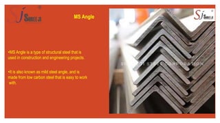 MS Angle
•MS Angle is a type of structural steel that is
used in construction and engineering projects.
•It is also known as mild steel angle, and is
made from low carbon steel that is easy to work
with.
 