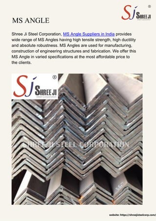 MS ANGLE
Shree Ji Steel Corporation, MS Angle Suppliers in India provides
wide range of MS Angles having high tensile strength, high ductility
and absolute robustness. MS Angles are used for manufacturing,
construction of engineering structures and fabrication. We offer this
MS Angle in varied specifications at the most affordable price to
the clients.
website: https://shreejisteelcorp.com/
 