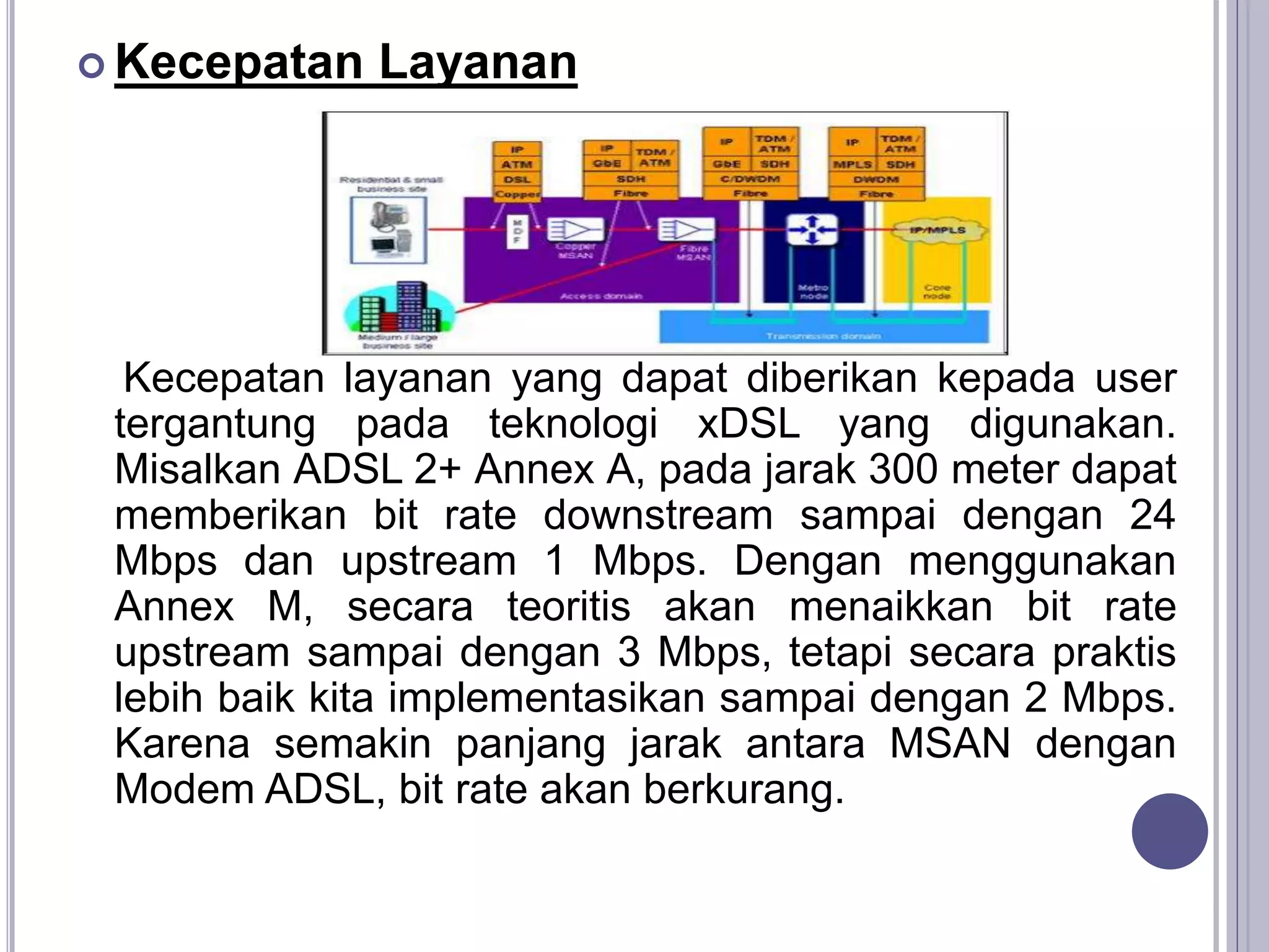  Kecepatan Layanan
Kecepatan layanan yang dapat diberikan kepada user
tergantung pada teknologi xDSL yang digunakan.
Misalkan ADSL 2+ Annex A, pada jarak 300 meter dapat
memberikan bit rate downstream sampai dengan 24
Mbps dan upstream 1 Mbps. Dengan menggunakan
Annex M, secara teoritis akan menaikkan bit rate
upstream sampai dengan 3 Mbps, tetapi secara praktis
lebih baik kita implementasikan sampai dengan 2 Mbps.
Karena semakin panjang jarak antara MSAN dengan
Modem ADSL, bit rate akan berkurang.
 