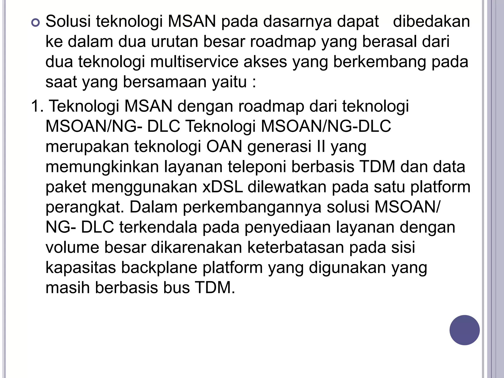  Solusi teknologi MSAN pada dasarnya dapat dibedakan
ke dalam dua urutan besar roadmap yang berasal dari
dua teknologi multiservice akses yang berkembang pada
saat yang bersamaan yaitu :
1. Teknologi MSAN dengan roadmap dari teknologi
MSOAN/NG- DLC Teknologi MSOAN/NG-DLC
merupakan teknologi OAN generasi II yang
memungkinkan layanan teleponi berbasis TDM dan data
paket menggunakan xDSL dilewatkan pada satu platform
perangkat. Dalam perkembangannya solusi MSOAN/
NG- DLC terkendala pada penyediaan layanan dengan
volume besar dikarenakan keterbatasan pada sisi
kapasitas backplane platform yang digunakan yang
masih berbasis bus TDM.
 