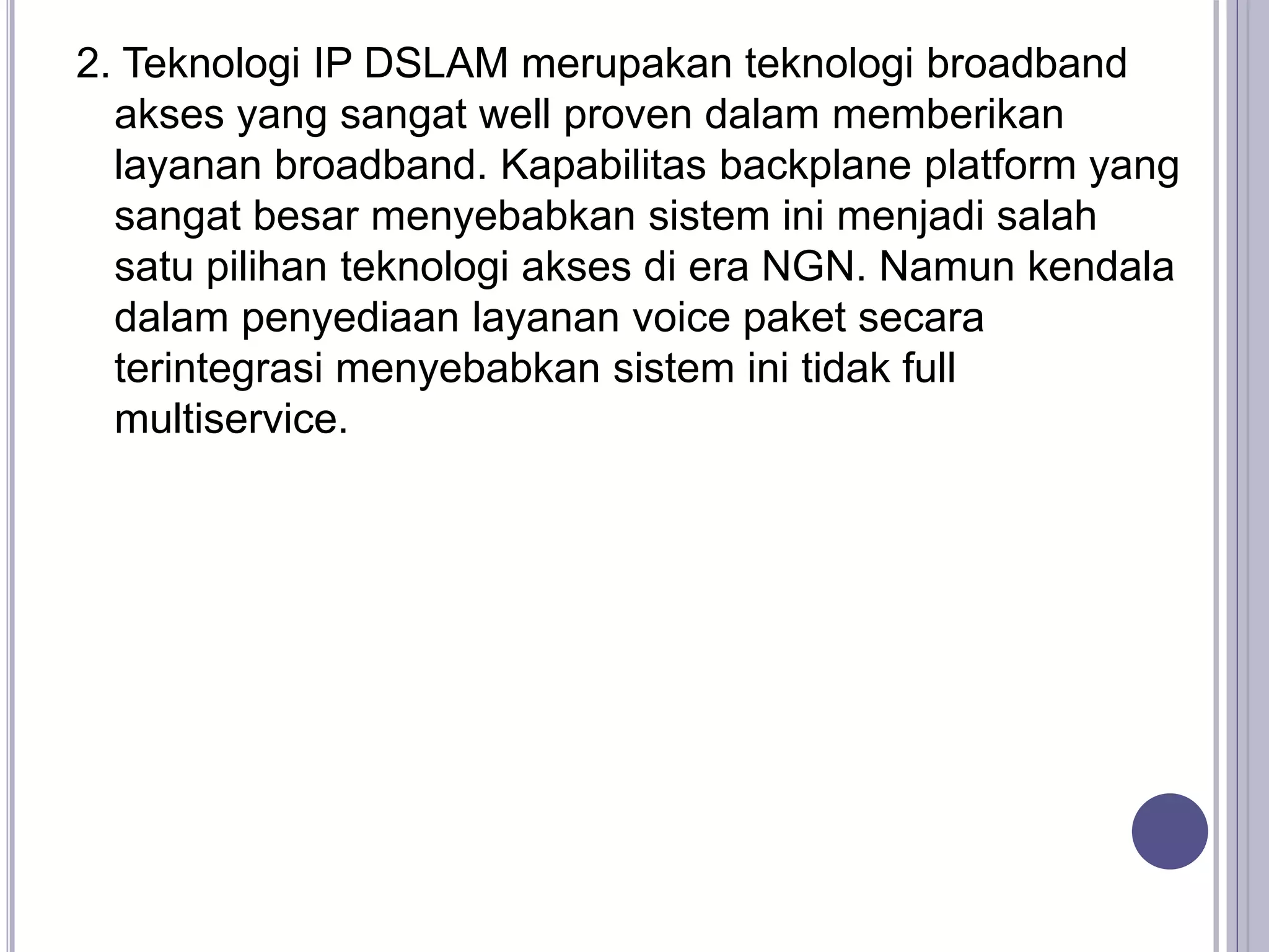 2. Teknologi IP DSLAM merupakan teknologi broadband
akses yang sangat well proven dalam memberikan
layanan broadband. Kapabilitas backplane platform yang
sangat besar menyebabkan sistem ini menjadi salah
satu pilihan teknologi akses di era NGN. Namun kendala
dalam penyediaan layanan voice paket secara
terintegrasi menyebabkan sistem ini tidak full
multiservice.
 
