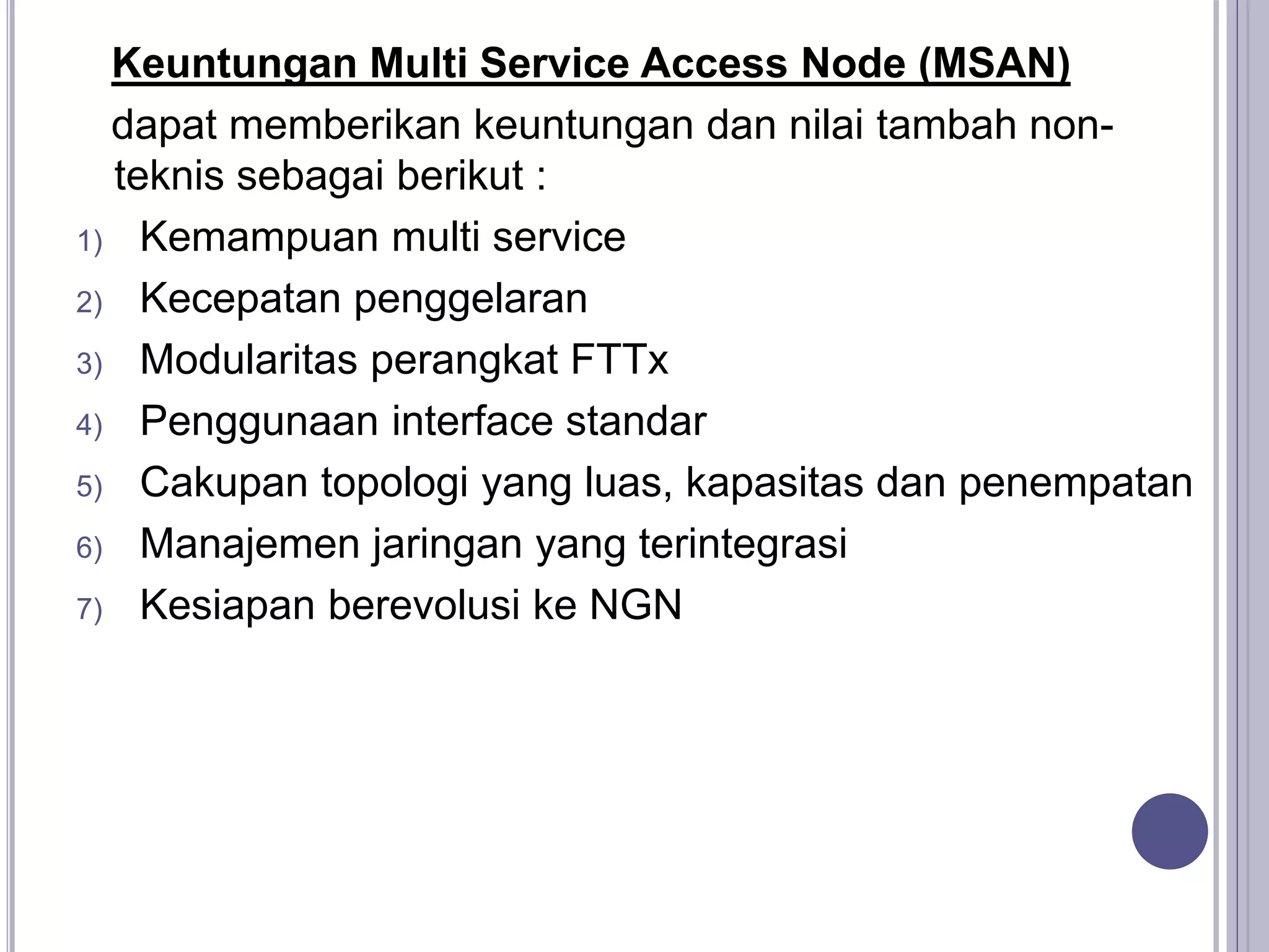 Keuntungan Multi Service Access Node (MSAN)
dapat memberikan keuntungan dan nilai tambah non-
teknis sebagai berikut :
1) Kemampuan multi service
2) Kecepatan penggelaran
3) Modularitas perangkat FTTx
4) Penggunaan interface standar
5) Cakupan topologi yang luas, kapasitas dan penempatan
6) Manajemen jaringan yang terintegrasi
7) Kesiapan berevolusi ke NGN
 