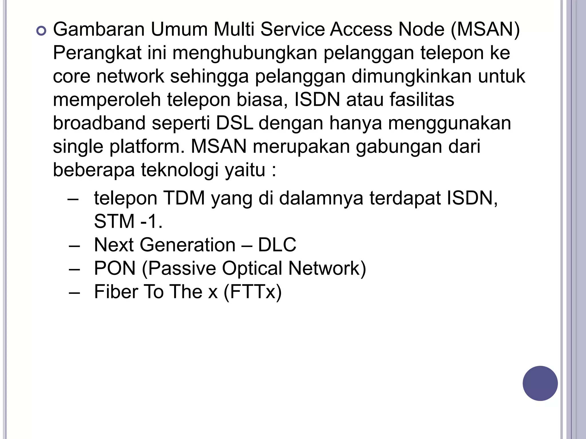  Gambaran Umum Multi Service Access Node (MSAN)
Perangkat ini menghubungkan pelanggan telepon ke
core network sehingga pelanggan dimungkinkan untuk
memperoleh telepon biasa, ISDN atau fasilitas
broadband seperti DSL dengan hanya menggunakan
single platform. MSAN merupakan gabungan dari
beberapa teknologi yaitu :
– telepon TDM yang di dalamnya terdapat ISDN,
STM -1.
– Next Generation – DLC
– PON (Passive Optical Network)
– Fiber To The x (FTTx)
 