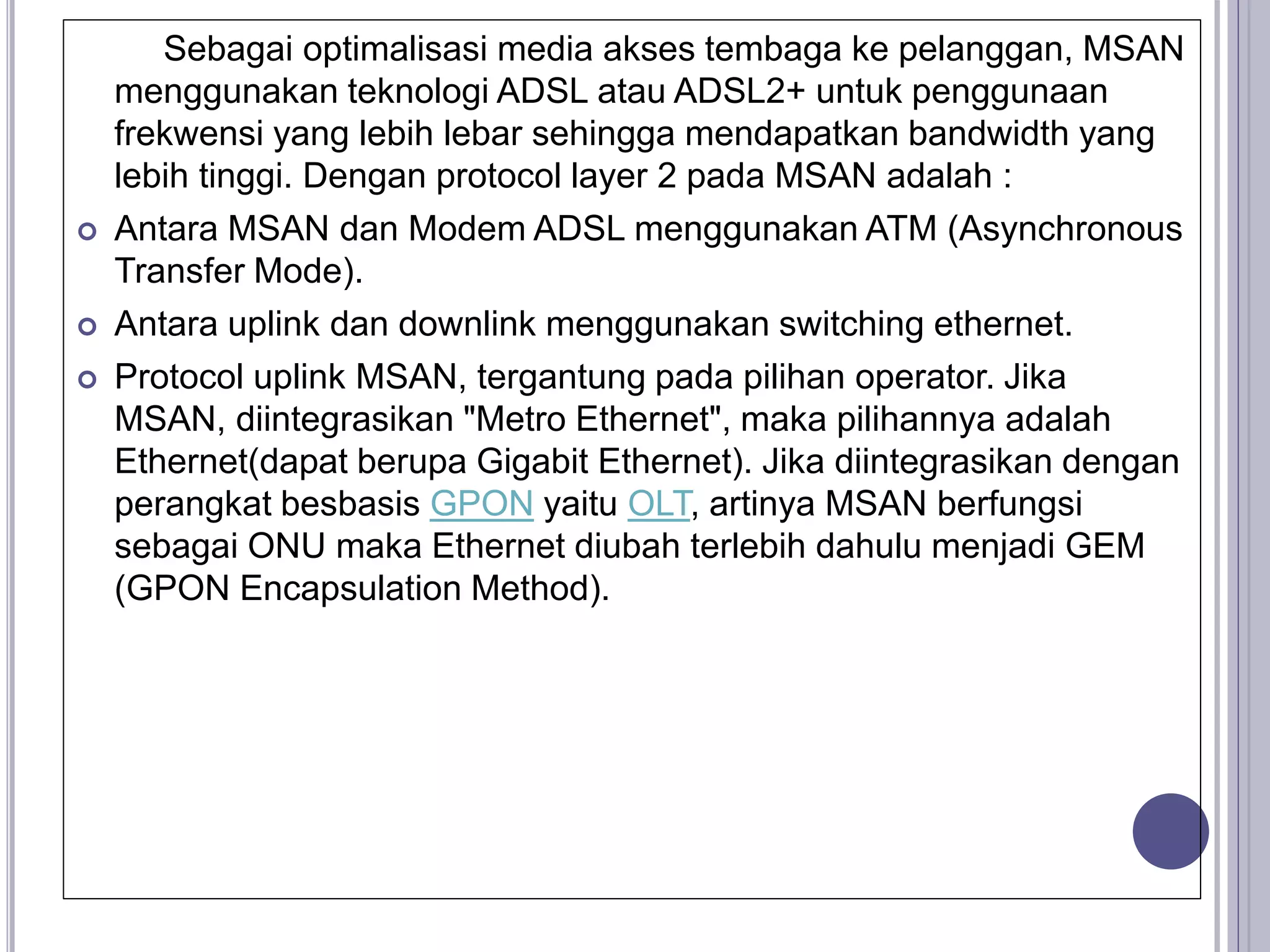 Sebagai optimalisasi media akses tembaga ke pelanggan, MSAN
menggunakan teknologi ADSL atau ADSL2+ untuk penggunaan
frekwensi yang lebih lebar sehingga mendapatkan bandwidth yang
lebih tinggi. Dengan protocol layer 2 pada MSAN adalah :
 Antara MSAN dan Modem ADSL menggunakan ATM (Asynchronous
Transfer Mode).
 Antara uplink dan downlink menggunakan switching ethernet.
 Protocol uplink MSAN, tergantung pada pilihan operator. Jika
MSAN, diintegrasikan "Metro Ethernet", maka pilihannya adalah
Ethernet(dapat berupa Gigabit Ethernet). Jika diintegrasikan dengan
perangkat besbasis GPON yaitu OLT, artinya MSAN berfungsi
sebagai ONU maka Ethernet diubah terlebih dahulu menjadi GEM
(GPON Encapsulation Method).
 