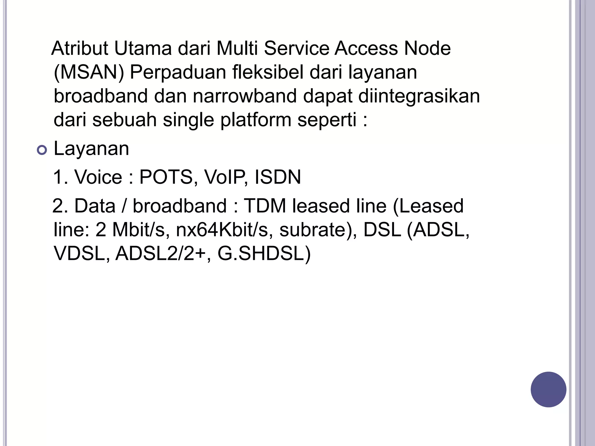 Atribut Utama dari Multi Service Access Node
(MSAN) Perpaduan fleksibel dari layanan
broadband dan narrowband dapat diintegrasikan
dari sebuah single platform seperti :
 Layanan
1. Voice : POTS, VoIP, ISDN
2. Data / broadband : TDM leased line (Leased
line: 2 Mbit/s, nx64Kbit/s, subrate), DSL (ADSL,
VDSL, ADSL2/2+, G.SHDSL)
 