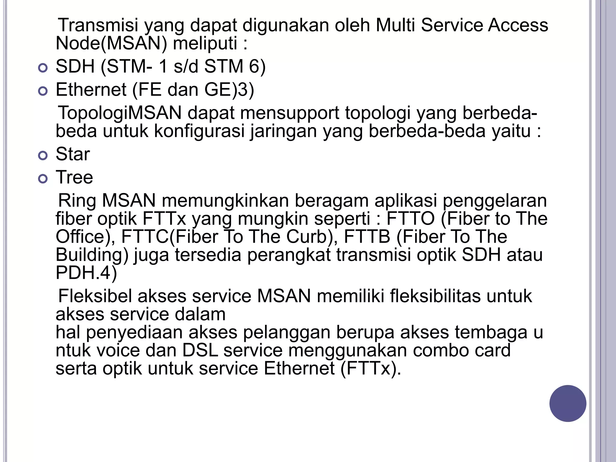 Transmisi yang dapat digunakan oleh Multi Service Access
Node(MSAN) meliputi :
 SDH (STM- 1 s/d STM 6)
 Ethernet (FE dan GE)3)
TopologiMSAN dapat mensupport topologi yang berbeda-
beda untuk konfigurasi jaringan yang berbeda-beda yaitu :
 Star
 Tree
Ring MSAN memungkinkan beragam aplikasi penggelaran
fiber optik FTTx yang mungkin seperti : FTTO (Fiber to The
Office), FTTC(Fiber To The Curb), FTTB (Fiber To The
Building) juga tersedia perangkat transmisi optik SDH atau
PDH.4)
Fleksibel akses service MSAN memiliki fleksibilitas untuk
akses service dalam
hal penyediaan akses pelanggan berupa akses tembaga u
ntuk voice dan DSL service menggunakan combo card
serta optik untuk service Ethernet (FTTx).
 