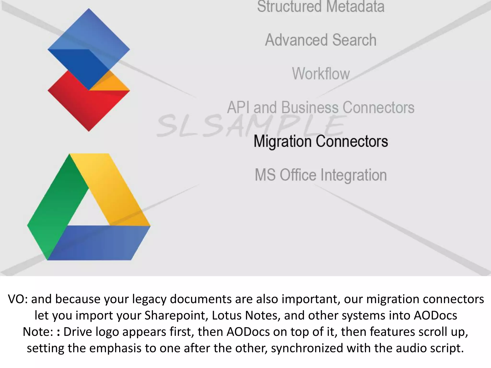 VO: and because your legacy documents are also important, our migration connectors
let you import your Sharepoint, Lotus Notes, and other systems into AODocs
Note: : Drive logo appears first, then AODocs on top of it, then features scroll up,
setting the emphasis to one after the other, synchronized with the audio script.
 