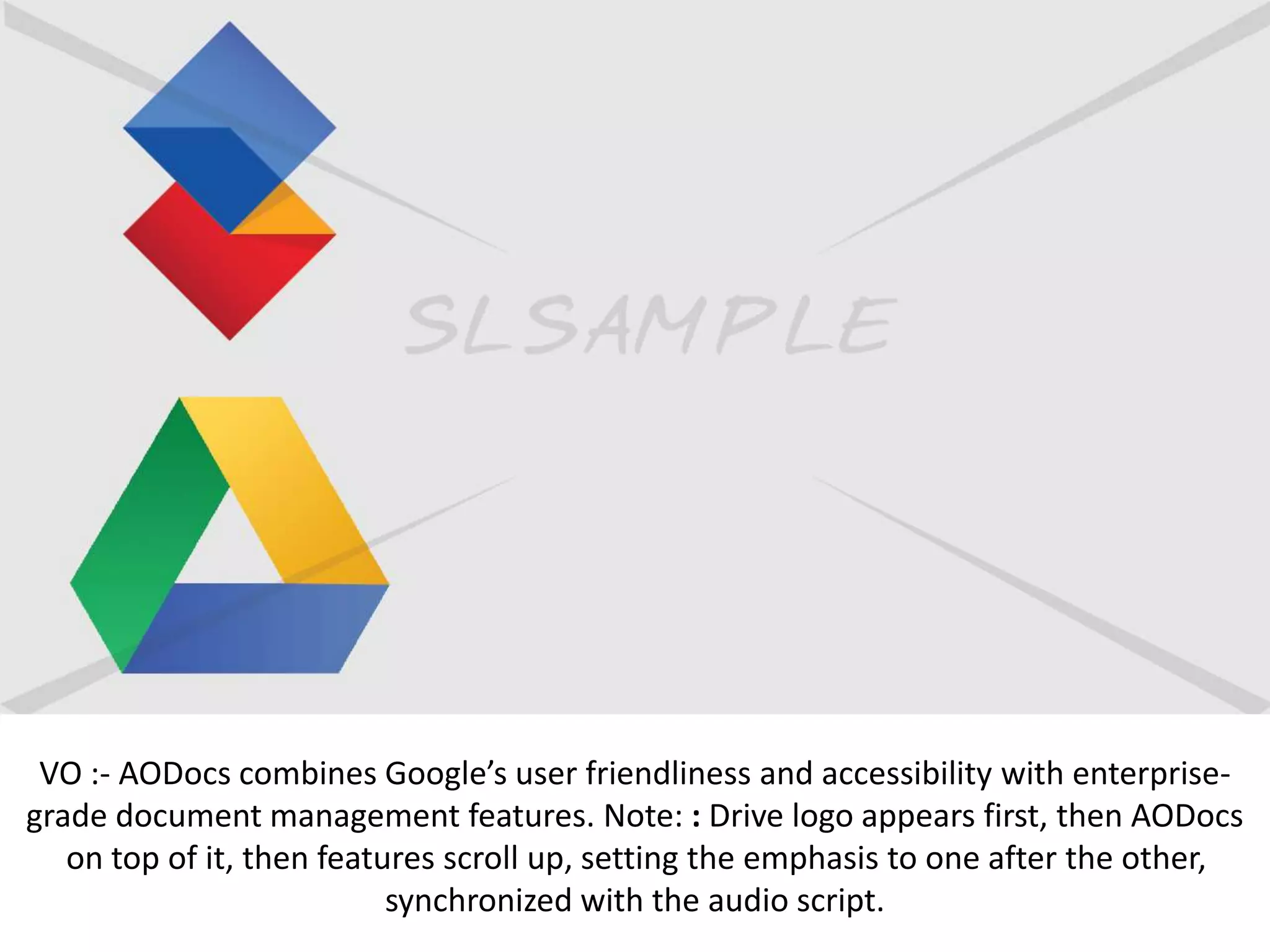 VO :- AODocs combines Google’s user friendliness and accessibility with enterprise-
grade document management features. Note: : Drive logo appears first, then AODocs
on top of it, then features scroll up, setting the emphasis to one after the other,
synchronized with the audio script.
 